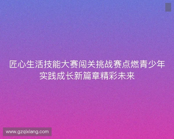 匠心生活技能大赛闯关挑战赛点燃青少年实践成长新篇章精彩未来