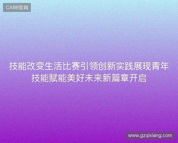 技能改变生活比赛引领创新实践展现青年技能赋能美好未来新篇章开启