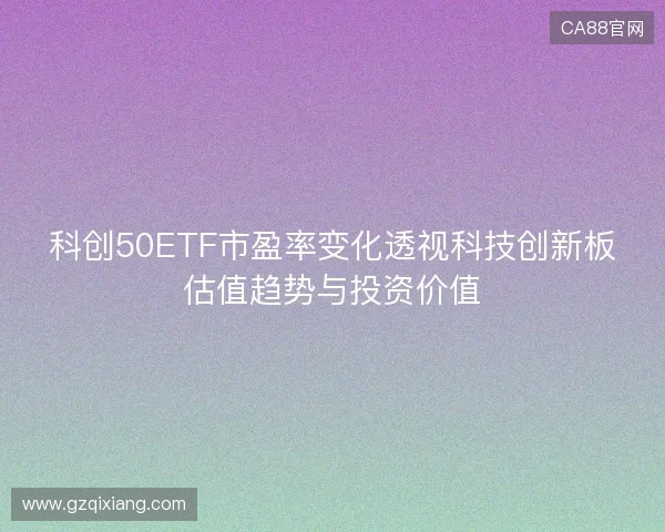 科创50ETF市盈率变化透视科技创新板估值趋势与投资价值