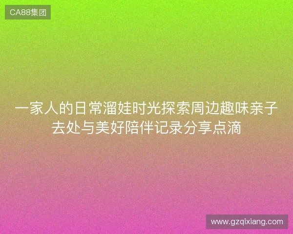 一家人的日常溜娃时光探索周边趣味亲子去处与美好陪伴记录分享点滴